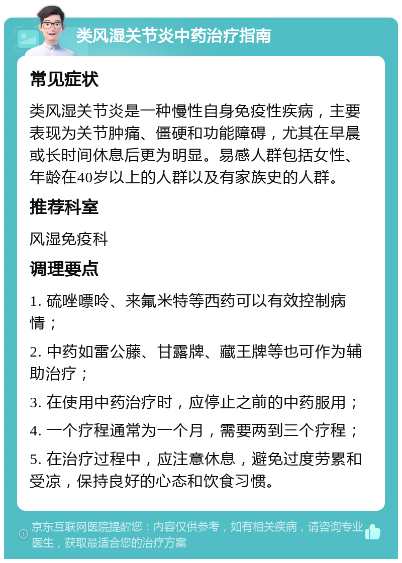 类风湿关节炎中药治疗指南 常见症状 类风湿关节炎是一种慢性自身免疫性疾病，主要表现为关节肿痛、僵硬和功能障碍，尤其在早晨或长时间休息后更为明显。易感人群包括女性、年龄在40岁以上的人群以及有家族史的人群。 推荐科室 风湿免疫科 调理要点 1. 硫唑嘌呤、来氟米特等西药可以有效控制病情； 2. 中药如雷公藤、甘露牌、藏王牌等也可作为辅助治疗； 3. 在使用中药治疗时，应停止之前的中药服用； 4. 一个疗程通常为一个月，需要两到三个疗程； 5. 在治疗过程中，应注意休息，避免过度劳累和受凉，保持良好的心态和饮食习惯。