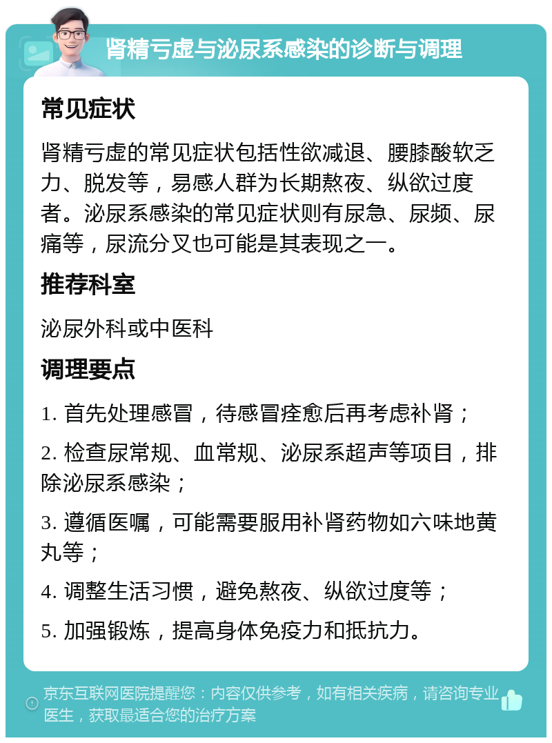 肾精亏虚与泌尿系感染的诊断与调理 常见症状 肾精亏虚的常见症状包括性欲减退、腰膝酸软乏力、脱发等，易感人群为长期熬夜、纵欲过度者。泌尿系感染的常见症状则有尿急、尿频、尿痛等，尿流分叉也可能是其表现之一。 推荐科室 泌尿外科或中医科 调理要点 1. 首先处理感冒，待感冒痊愈后再考虑补肾； 2. 检查尿常规、血常规、泌尿系超声等项目，排除泌尿系感染； 3. 遵循医嘱，可能需要服用补肾药物如六味地黄丸等； 4. 调整生活习惯，避免熬夜、纵欲过度等； 5. 加强锻炼，提高身体免疫力和抵抗力。