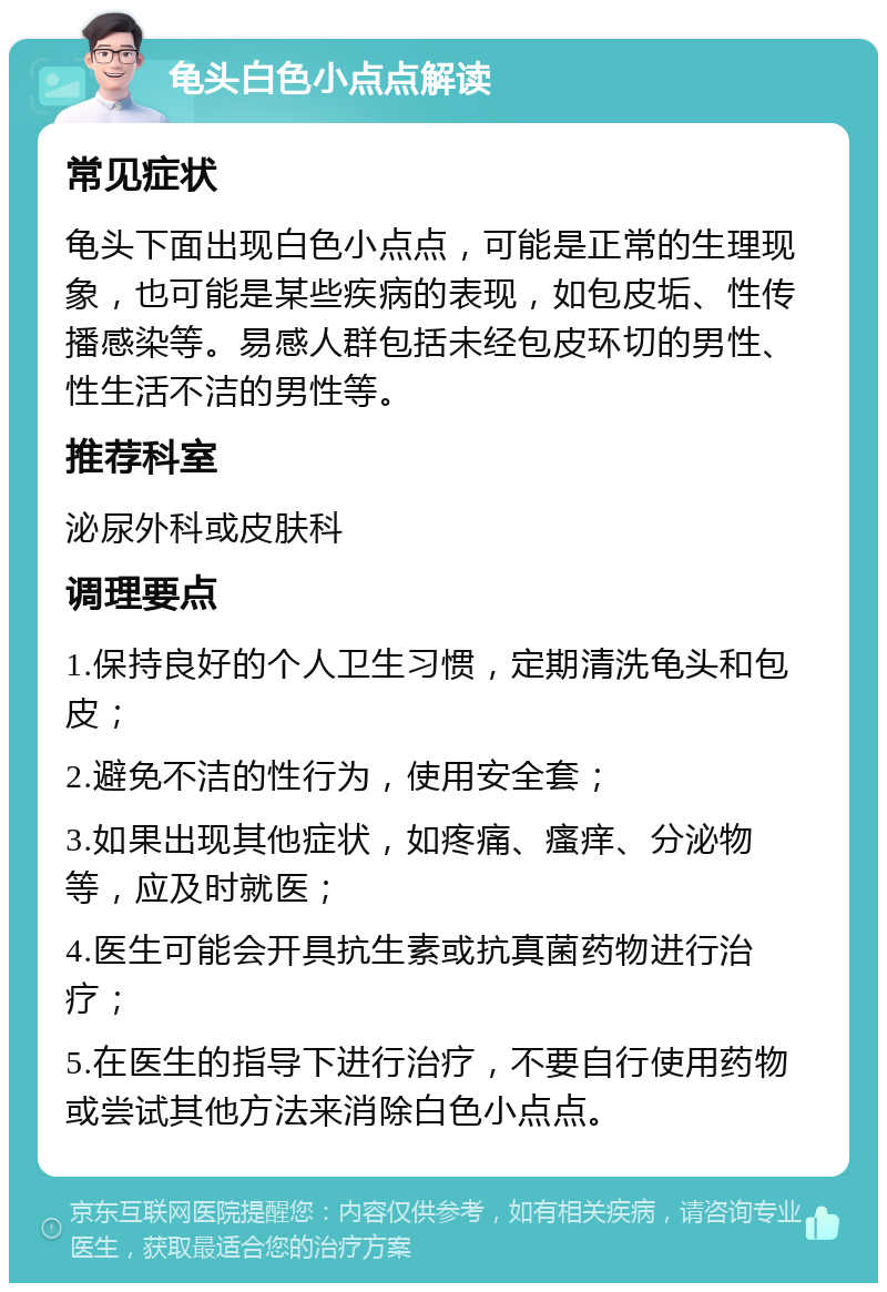 龟头白色小点点解读 常见症状 龟头下面出现白色小点点，可能是正常的生理现象，也可能是某些疾病的表现，如包皮垢、性传播感染等。易感人群包括未经包皮环切的男性、性生活不洁的男性等。 推荐科室 泌尿外科或皮肤科 调理要点 1.保持良好的个人卫生习惯，定期清洗龟头和包皮； 2.避免不洁的性行为，使用安全套； 3.如果出现其他症状，如疼痛、瘙痒、分泌物等，应及时就医； 4.医生可能会开具抗生素或抗真菌药物进行治疗； 5.在医生的指导下进行治疗，不要自行使用药物或尝试其他方法来消除白色小点点。