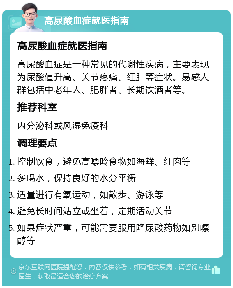 高尿酸血症就医指南 高尿酸血症就医指南 高尿酸血症是一种常见的代谢性疾病，主要表现为尿酸值升高、关节疼痛、红肿等症状。易感人群包括中老年人、肥胖者、长期饮酒者等。 推荐科室 内分泌科或风湿免疫科 调理要点 控制饮食，避免高嘌呤食物如海鲜、红肉等 多喝水，保持良好的水分平衡 适量进行有氧运动，如散步、游泳等 避免长时间站立或坐着，定期活动关节 如果症状严重，可能需要服用降尿酸药物如别嘌醇等