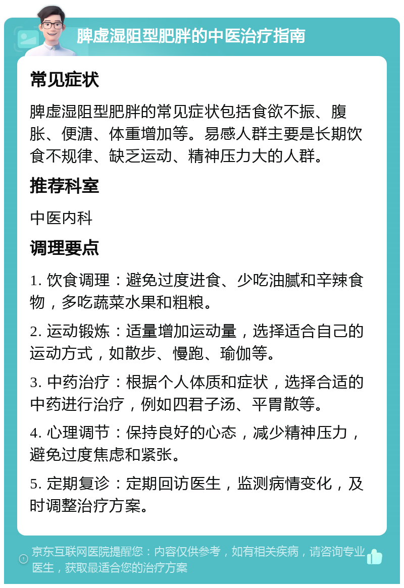 脾虚湿阻型肥胖的中医治疗指南 常见症状 脾虚湿阻型肥胖的常见症状包括食欲不振、腹胀、便溏、体重增加等。易感人群主要是长期饮食不规律、缺乏运动、精神压力大的人群。 推荐科室 中医内科 调理要点 1. 饮食调理：避免过度进食、少吃油腻和辛辣食物，多吃蔬菜水果和粗粮。 2. 运动锻炼：适量增加运动量，选择适合自己的运动方式，如散步、慢跑、瑜伽等。 3. 中药治疗：根据个人体质和症状，选择合适的中药进行治疗，例如四君子汤、平胃散等。 4. 心理调节：保持良好的心态，减少精神压力，避免过度焦虑和紧张。 5. 定期复诊：定期回访医生，监测病情变化，及时调整治疗方案。