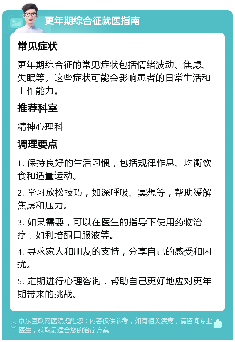 更年期综合征就医指南 常见症状 更年期综合征的常见症状包括情绪波动、焦虑、失眠等。这些症状可能会影响患者的日常生活和工作能力。 推荐科室 精神心理科 调理要点 1. 保持良好的生活习惯，包括规律作息、均衡饮食和适量运动。 2. 学习放松技巧，如深呼吸、冥想等，帮助缓解焦虑和压力。 3. 如果需要，可以在医生的指导下使用药物治疗，如利培酮口服液等。 4. 寻求家人和朋友的支持，分享自己的感受和困扰。 5. 定期进行心理咨询，帮助自己更好地应对更年期带来的挑战。