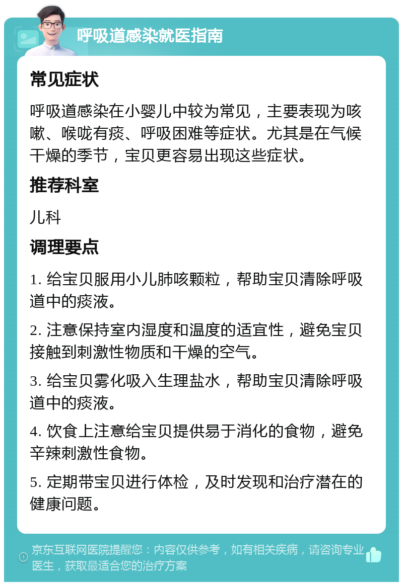 呼吸道感染就医指南 常见症状 呼吸道感染在小婴儿中较为常见，主要表现为咳嗽、喉咙有痰、呼吸困难等症状。尤其是在气候干燥的季节，宝贝更容易出现这些症状。 推荐科室 儿科 调理要点 1. 给宝贝服用小儿肺咳颗粒，帮助宝贝清除呼吸道中的痰液。 2. 注意保持室内湿度和温度的适宜性，避免宝贝接触到刺激性物质和干燥的空气。 3. 给宝贝雾化吸入生理盐水，帮助宝贝清除呼吸道中的痰液。 4. 饮食上注意给宝贝提供易于消化的食物，避免辛辣刺激性食物。 5. 定期带宝贝进行体检，及时发现和治疗潜在的健康问题。