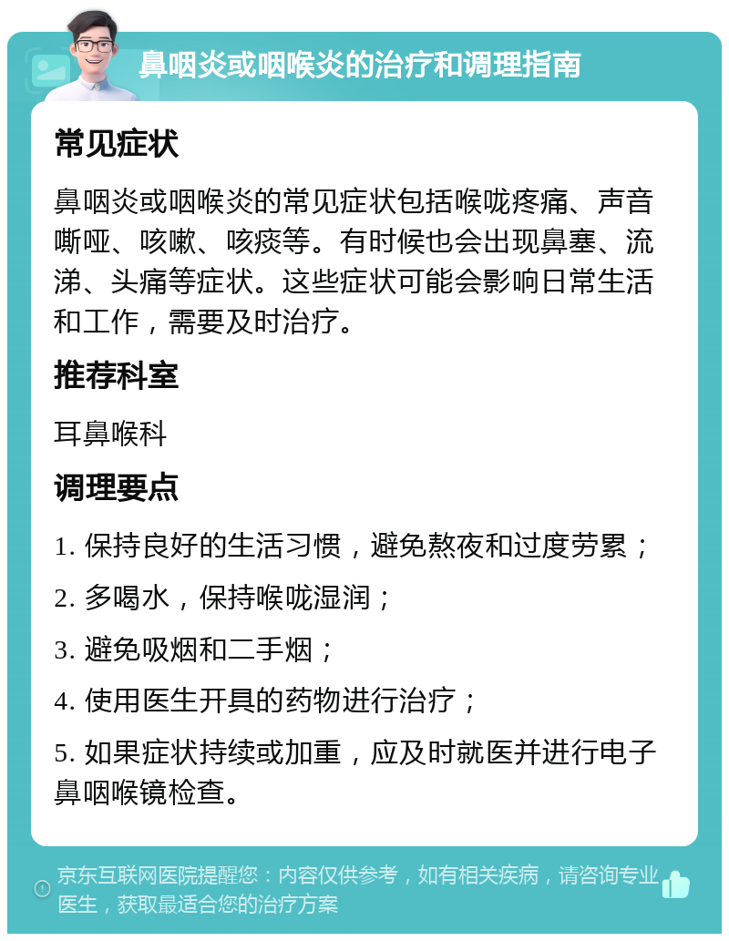 鼻咽炎或咽喉炎的治疗和调理指南 常见症状 鼻咽炎或咽喉炎的常见症状包括喉咙疼痛、声音嘶哑、咳嗽、咳痰等。有时候也会出现鼻塞、流涕、头痛等症状。这些症状可能会影响日常生活和工作，需要及时治疗。 推荐科室 耳鼻喉科 调理要点 1. 保持良好的生活习惯，避免熬夜和过度劳累； 2. 多喝水，保持喉咙湿润； 3. 避免吸烟和二手烟； 4. 使用医生开具的药物进行治疗； 5. 如果症状持续或加重，应及时就医并进行电子鼻咽喉镜检查。