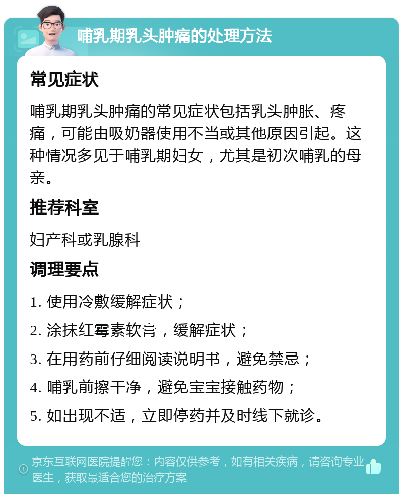 哺乳期乳头肿痛的处理方法 常见症状 哺乳期乳头肿痛的常见症状包括乳头肿胀、疼痛，可能由吸奶器使用不当或其他原因引起。这种情况多见于哺乳期妇女，尤其是初次哺乳的母亲。 推荐科室 妇产科或乳腺科 调理要点 1. 使用冷敷缓解症状； 2. 涂抹红霉素软膏，缓解症状； 3. 在用药前仔细阅读说明书，避免禁忌； 4. 哺乳前擦干净，避免宝宝接触药物； 5. 如出现不适，立即停药并及时线下就诊。