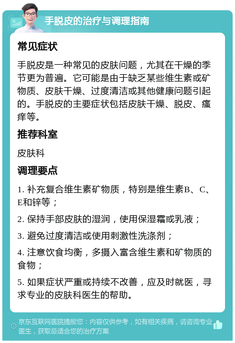 手脱皮的治疗与调理指南 常见症状 手脱皮是一种常见的皮肤问题，尤其在干燥的季节更为普遍。它可能是由于缺乏某些维生素或矿物质、皮肤干燥、过度清洁或其他健康问题引起的。手脱皮的主要症状包括皮肤干燥、脱皮、瘙痒等。 推荐科室 皮肤科 调理要点 1. 补充复合维生素矿物质，特别是维生素B、C、E和锌等； 2. 保持手部皮肤的湿润，使用保湿霜或乳液； 3. 避免过度清洁或使用刺激性洗涤剂； 4. 注意饮食均衡，多摄入富含维生素和矿物质的食物； 5. 如果症状严重或持续不改善，应及时就医，寻求专业的皮肤科医生的帮助。