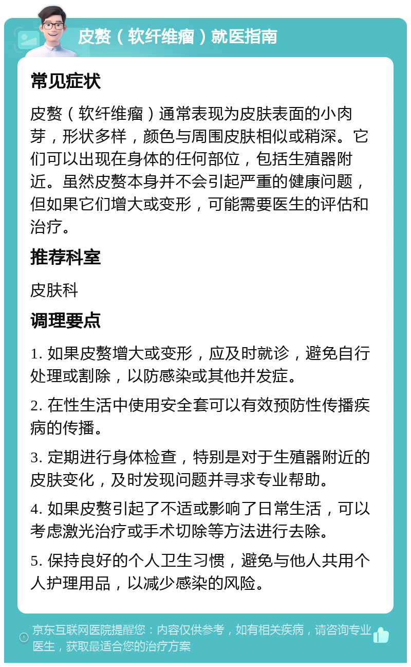 皮赘（软纤维瘤）就医指南 常见症状 皮赘（软纤维瘤）通常表现为皮肤表面的小肉芽，形状多样，颜色与周围皮肤相似或稍深。它们可以出现在身体的任何部位，包括生殖器附近。虽然皮赘本身并不会引起严重的健康问题，但如果它们增大或变形，可能需要医生的评估和治疗。 推荐科室 皮肤科 调理要点 1. 如果皮赘增大或变形，应及时就诊，避免自行处理或割除，以防感染或其他并发症。 2. 在性生活中使用安全套可以有效预防性传播疾病的传播。 3. 定期进行身体检查，特别是对于生殖器附近的皮肤变化，及时发现问题并寻求专业帮助。 4. 如果皮赘引起了不适或影响了日常生活，可以考虑激光治疗或手术切除等方法进行去除。 5. 保持良好的个人卫生习惯，避免与他人共用个人护理用品，以减少感染的风险。