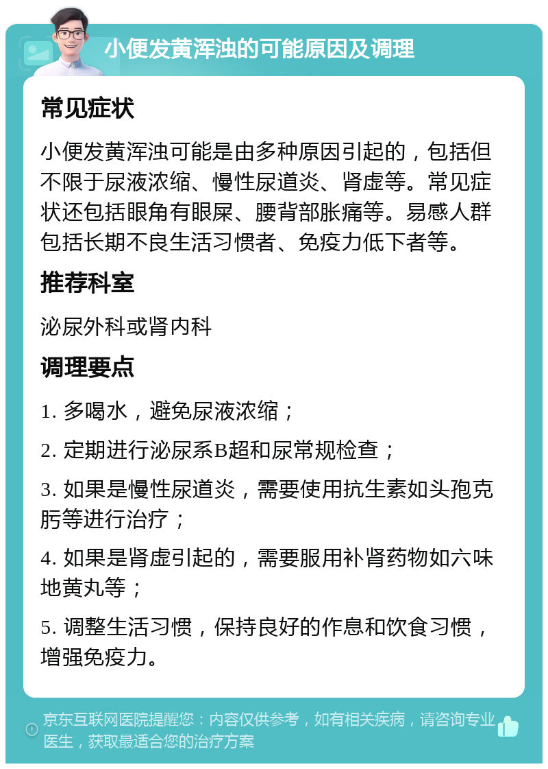 小便发黄浑浊的可能原因及调理 常见症状 小便发黄浑浊可能是由多种原因引起的，包括但不限于尿液浓缩、慢性尿道炎、肾虚等。常见症状还包括眼角有眼屎、腰背部胀痛等。易感人群包括长期不良生活习惯者、免疫力低下者等。 推荐科室 泌尿外科或肾内科 调理要点 1. 多喝水，避免尿液浓缩； 2. 定期进行泌尿系B超和尿常规检查； 3. 如果是慢性尿道炎，需要使用抗生素如头孢克肟等进行治疗； 4. 如果是肾虚引起的，需要服用补肾药物如六味地黄丸等； 5. 调整生活习惯，保持良好的作息和饮食习惯，增强免疫力。