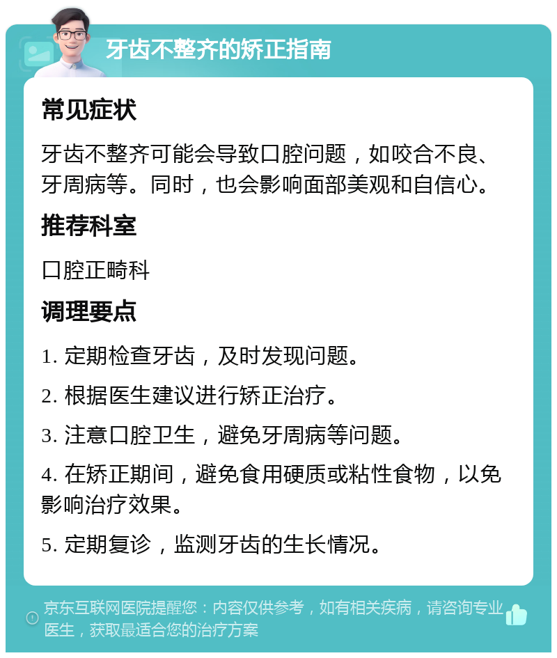 牙齿不整齐的矫正指南 常见症状 牙齿不整齐可能会导致口腔问题，如咬合不良、牙周病等。同时，也会影响面部美观和自信心。 推荐科室 口腔正畸科 调理要点 1. 定期检查牙齿，及时发现问题。 2. 根据医生建议进行矫正治疗。 3. 注意口腔卫生，避免牙周病等问题。 4. 在矫正期间，避免食用硬质或粘性食物，以免影响治疗效果。 5. 定期复诊，监测牙齿的生长情况。