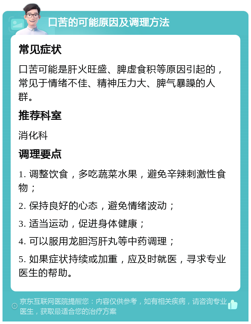 口苦的可能原因及调理方法 常见症状 口苦可能是肝火旺盛、脾虚食积等原因引起的，常见于情绪不佳、精神压力大、脾气暴躁的人群。 推荐科室 消化科 调理要点 1. 调整饮食，多吃蔬菜水果，避免辛辣刺激性食物； 2. 保持良好的心态，避免情绪波动； 3. 适当运动，促进身体健康； 4. 可以服用龙胆泻肝丸等中药调理； 5. 如果症状持续或加重，应及时就医，寻求专业医生的帮助。