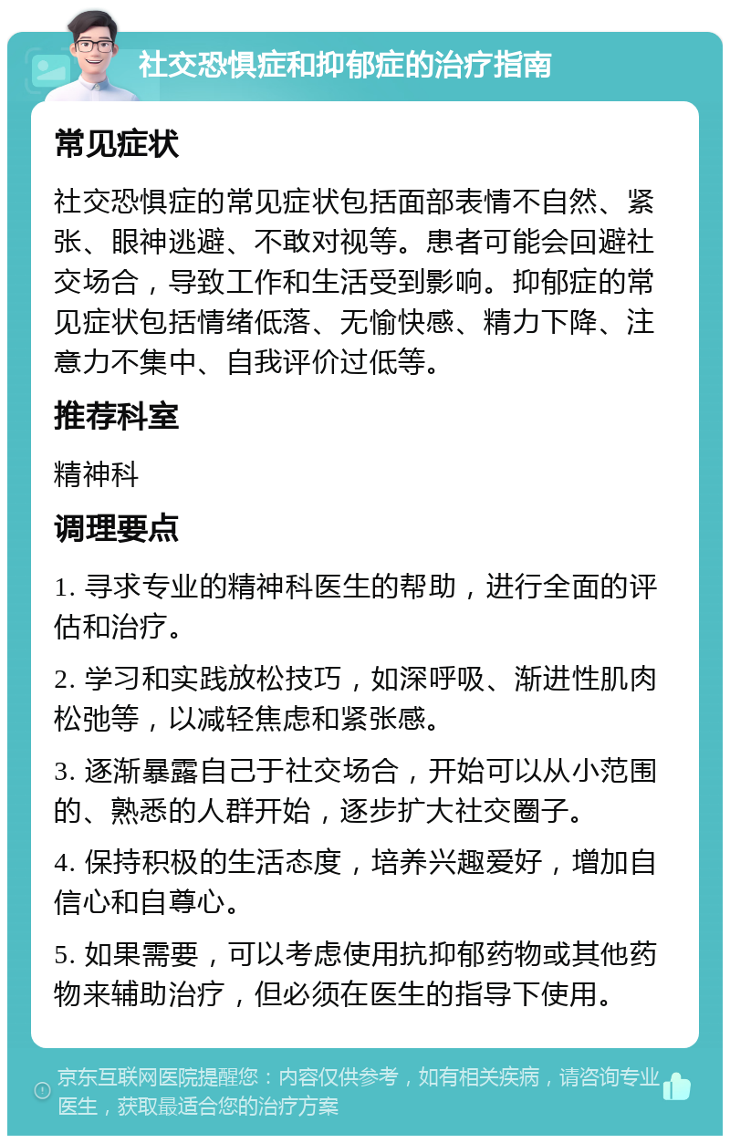 社交恐惧症和抑郁症的治疗指南 常见症状 社交恐惧症的常见症状包括面部表情不自然、紧张、眼神逃避、不敢对视等。患者可能会回避社交场合，导致工作和生活受到影响。抑郁症的常见症状包括情绪低落、无愉快感、精力下降、注意力不集中、自我评价过低等。 推荐科室 精神科 调理要点 1. 寻求专业的精神科医生的帮助，进行全面的评估和治疗。 2. 学习和实践放松技巧，如深呼吸、渐进性肌肉松弛等，以减轻焦虑和紧张感。 3. 逐渐暴露自己于社交场合，开始可以从小范围的、熟悉的人群开始，逐步扩大社交圈子。 4. 保持积极的生活态度，培养兴趣爱好，增加自信心和自尊心。 5. 如果需要，可以考虑使用抗抑郁药物或其他药物来辅助治疗，但必须在医生的指导下使用。