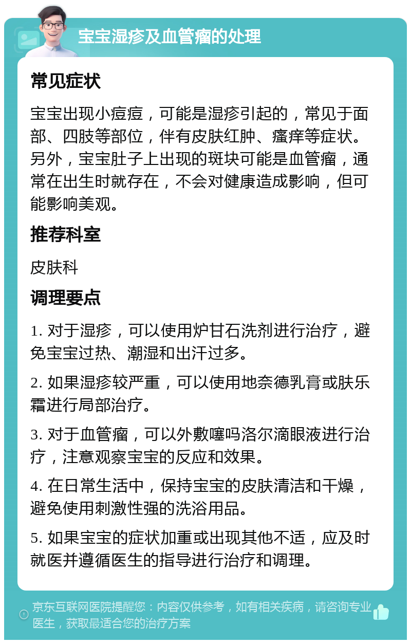 宝宝湿疹及血管瘤的处理 常见症状 宝宝出现小痘痘，可能是湿疹引起的，常见于面部、四肢等部位，伴有皮肤红肿、瘙痒等症状。另外，宝宝肚子上出现的斑块可能是血管瘤，通常在出生时就存在，不会对健康造成影响，但可能影响美观。 推荐科室 皮肤科 调理要点 1. 对于湿疹，可以使用炉甘石洗剂进行治疗，避免宝宝过热、潮湿和出汗过多。 2. 如果湿疹较严重，可以使用地奈德乳膏或肤乐霜进行局部治疗。 3. 对于血管瘤，可以外敷噻吗洛尔滴眼液进行治疗，注意观察宝宝的反应和效果。 4. 在日常生活中，保持宝宝的皮肤清洁和干燥，避免使用刺激性强的洗浴用品。 5. 如果宝宝的症状加重或出现其他不适，应及时就医并遵循医生的指导进行治疗和调理。