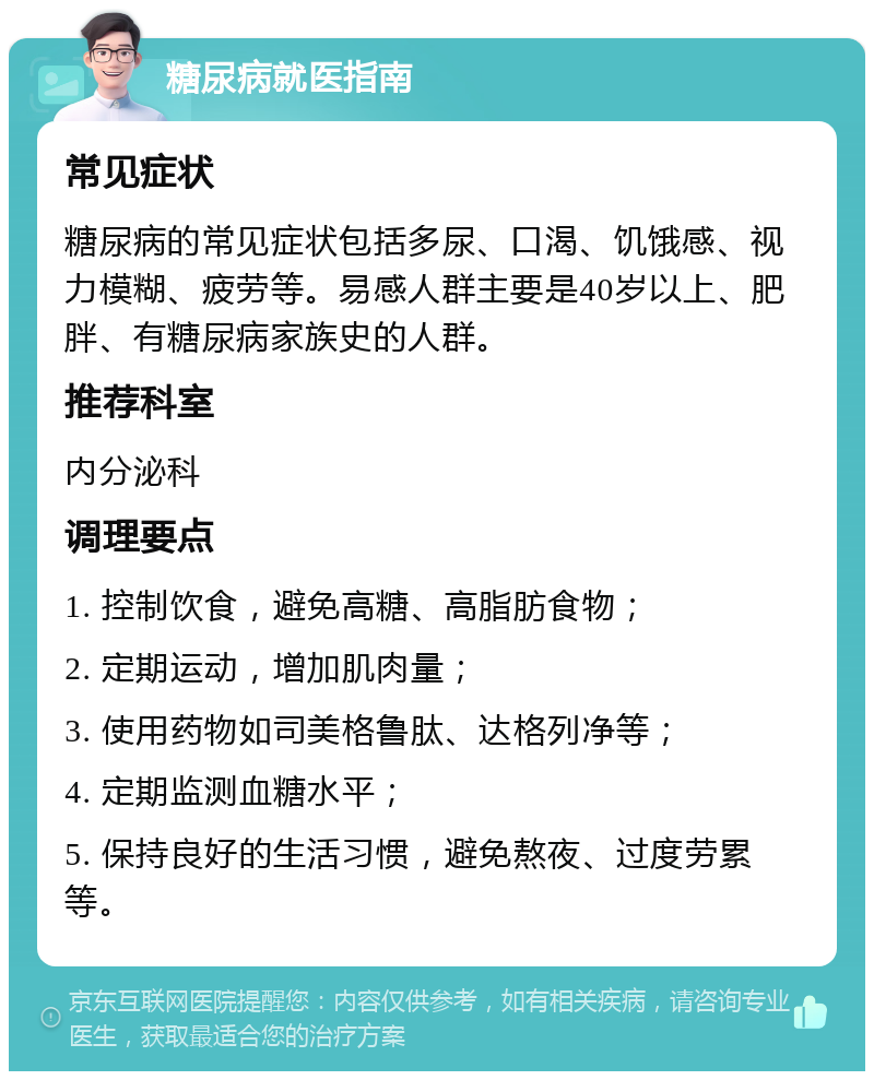 糖尿病就医指南 常见症状 糖尿病的常见症状包括多尿、口渴、饥饿感、视力模糊、疲劳等。易感人群主要是40岁以上、肥胖、有糖尿病家族史的人群。 推荐科室 内分泌科 调理要点 1. 控制饮食，避免高糖、高脂肪食物； 2. 定期运动，增加肌肉量； 3. 使用药物如司美格鲁肽、达格列净等； 4. 定期监测血糖水平； 5. 保持良好的生活习惯，避免熬夜、过度劳累等。