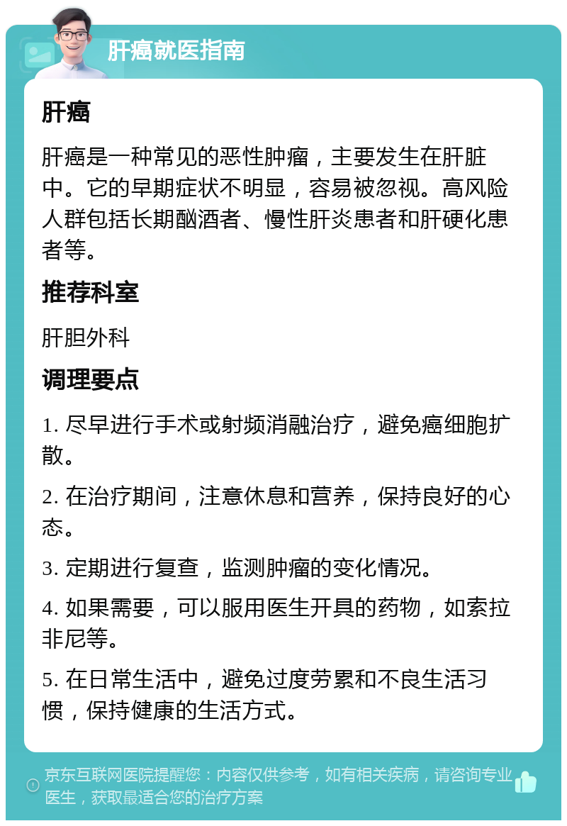 肝癌就医指南 肝癌 肝癌是一种常见的恶性肿瘤，主要发生在肝脏中。它的早期症状不明显，容易被忽视。高风险人群包括长期酗酒者、慢性肝炎患者和肝硬化患者等。 推荐科室 肝胆外科 调理要点 1. 尽早进行手术或射频消融治疗，避免癌细胞扩散。 2. 在治疗期间，注意休息和营养，保持良好的心态。 3. 定期进行复查，监测肿瘤的变化情况。 4. 如果需要，可以服用医生开具的药物，如索拉非尼等。 5. 在日常生活中，避免过度劳累和不良生活习惯，保持健康的生活方式。