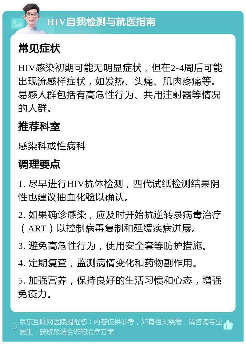 HIV自我检测与就医指南 常见症状 HIV感染初期可能无明显症状，但在2-4周后可能出现流感样症状，如发热、头痛、肌肉疼痛等。易感人群包括有高危性行为、共用注射器等情况的人群。 推荐科室 感染科或性病科 调理要点 1. 尽早进行HIV抗体检测，四代试纸检测结果阴性也建议抽血化验以确认。 2. 如果确诊感染，应及时开始抗逆转录病毒治疗（ART）以控制病毒复制和延缓疾病进展。 3. 避免高危性行为，使用安全套等防护措施。 4. 定期复查，监测病情变化和药物副作用。 5. 加强营养，保持良好的生活习惯和心态，增强免疫力。