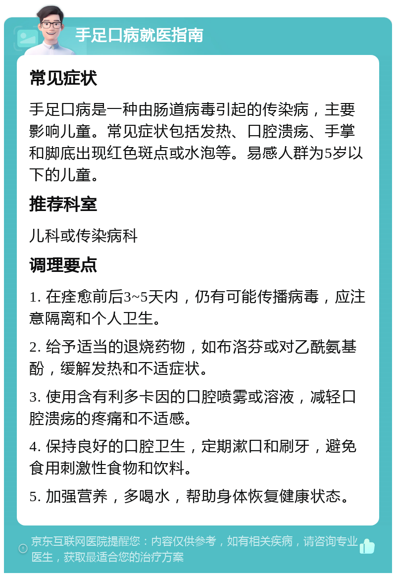 手足口病就医指南 常见症状 手足口病是一种由肠道病毒引起的传染病，主要影响儿童。常见症状包括发热、口腔溃疡、手掌和脚底出现红色斑点或水泡等。易感人群为5岁以下的儿童。 推荐科室 儿科或传染病科 调理要点 1. 在痊愈前后3~5天内，仍有可能传播病毒，应注意隔离和个人卫生。 2. 给予适当的退烧药物，如布洛芬或对乙酰氨基酚，缓解发热和不适症状。 3. 使用含有利多卡因的口腔喷雾或溶液，减轻口腔溃疡的疼痛和不适感。 4. 保持良好的口腔卫生，定期漱口和刷牙，避免食用刺激性食物和饮料。 5. 加强营养，多喝水，帮助身体恢复健康状态。