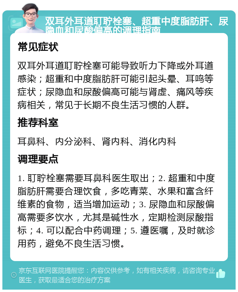 双耳外耳道耵聍栓塞、超重中度脂肪肝、尿隐血和尿酸偏高的调理指南 常见症状 双耳外耳道耵聍栓塞可能导致听力下降或外耳道感染；超重和中度脂肪肝可能引起头晕、耳鸣等症状；尿隐血和尿酸偏高可能与肾虚、痛风等疾病相关，常见于长期不良生活习惯的人群。 推荐科室 耳鼻科、内分泌科、肾内科、消化内科 调理要点 1. 耵聍栓塞需要耳鼻科医生取出；2. 超重和中度脂肪肝需要合理饮食，多吃青菜、水果和富含纤维素的食物，适当增加运动；3. 尿隐血和尿酸偏高需要多饮水，尤其是碱性水，定期检测尿酸指标；4. 可以配合中药调理；5. 遵医嘱，及时就诊用药，避免不良生活习惯。