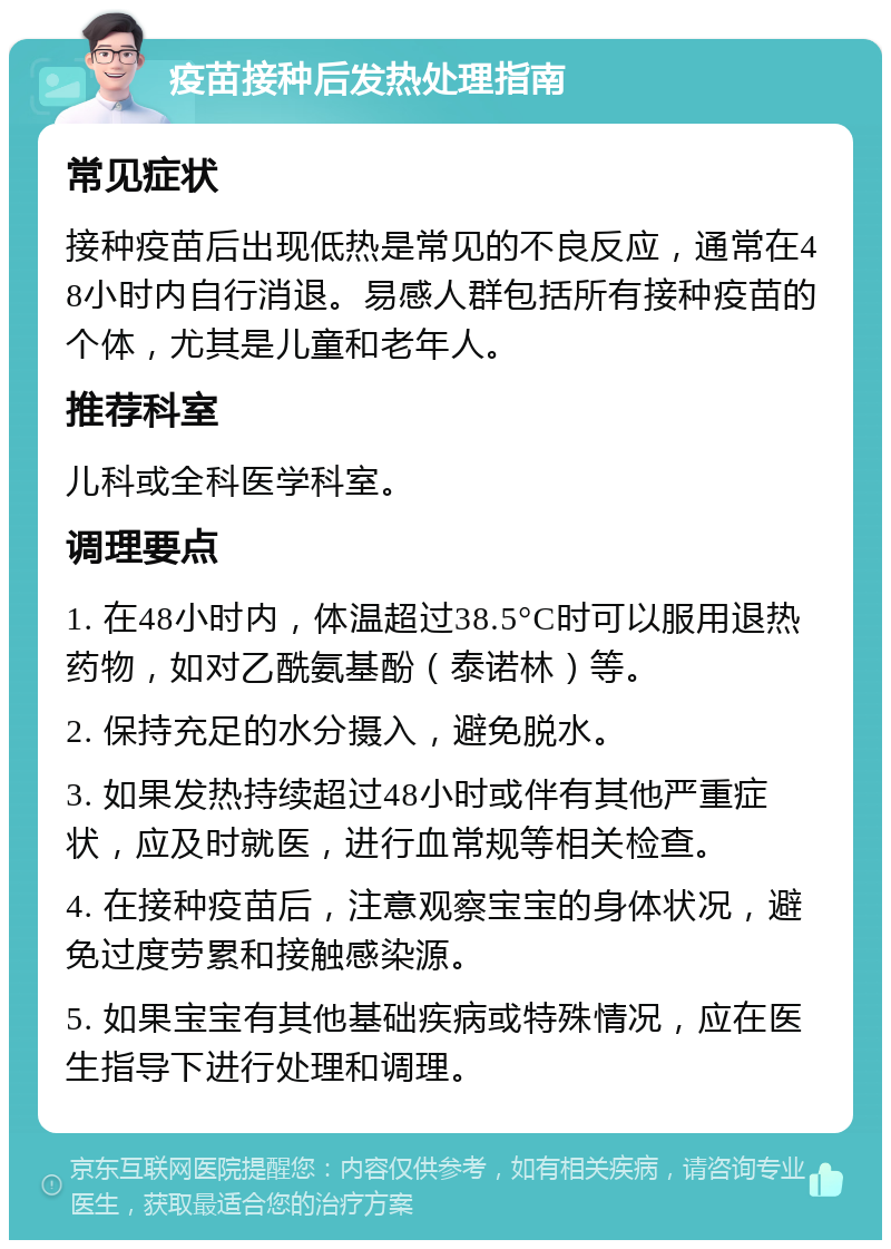 疫苗接种后发热处理指南 常见症状 接种疫苗后出现低热是常见的不良反应，通常在48小时内自行消退。易感人群包括所有接种疫苗的个体，尤其是儿童和老年人。 推荐科室 儿科或全科医学科室。 调理要点 1. 在48小时内，体温超过38.5°C时可以服用退热药物，如对乙酰氨基酚（泰诺林）等。 2. 保持充足的水分摄入，避免脱水。 3. 如果发热持续超过48小时或伴有其他严重症状，应及时就医，进行血常规等相关检查。 4. 在接种疫苗后，注意观察宝宝的身体状况，避免过度劳累和接触感染源。 5. 如果宝宝有其他基础疾病或特殊情况，应在医生指导下进行处理和调理。