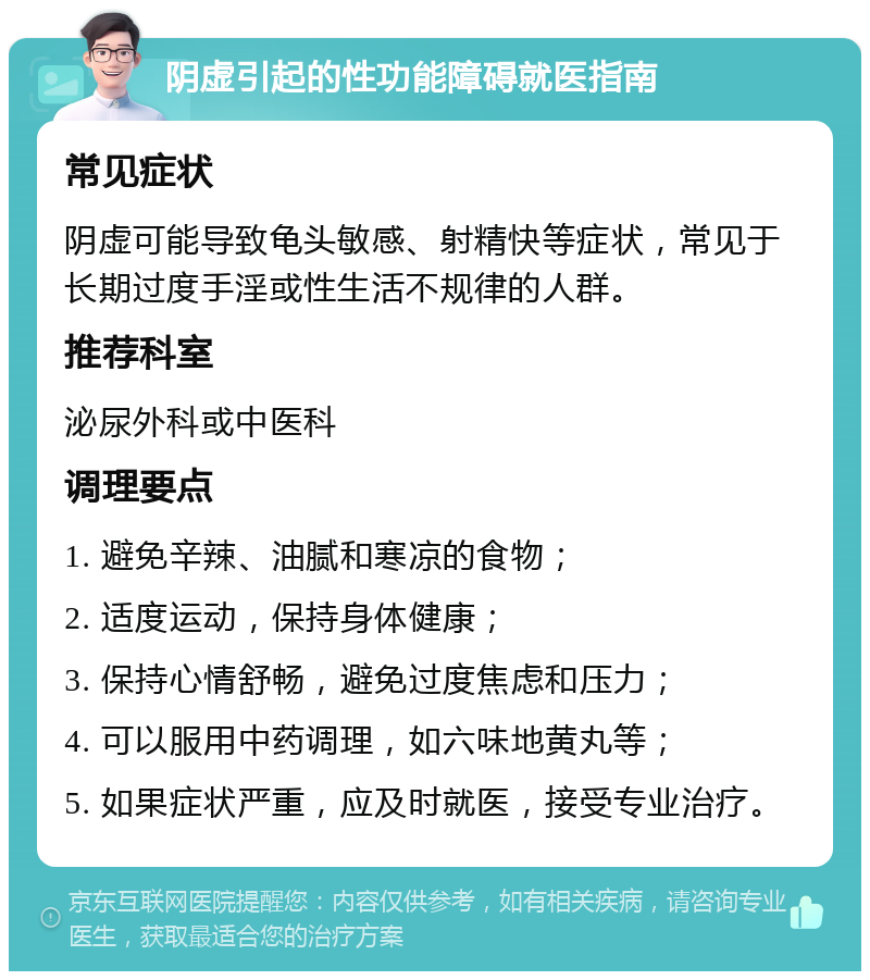 阴虚引起的性功能障碍就医指南 常见症状 阴虚可能导致龟头敏感、射精快等症状，常见于长期过度手淫或性生活不规律的人群。 推荐科室 泌尿外科或中医科 调理要点 1. 避免辛辣、油腻和寒凉的食物； 2. 适度运动，保持身体健康； 3. 保持心情舒畅，避免过度焦虑和压力； 4. 可以服用中药调理，如六味地黄丸等； 5. 如果症状严重，应及时就医，接受专业治疗。