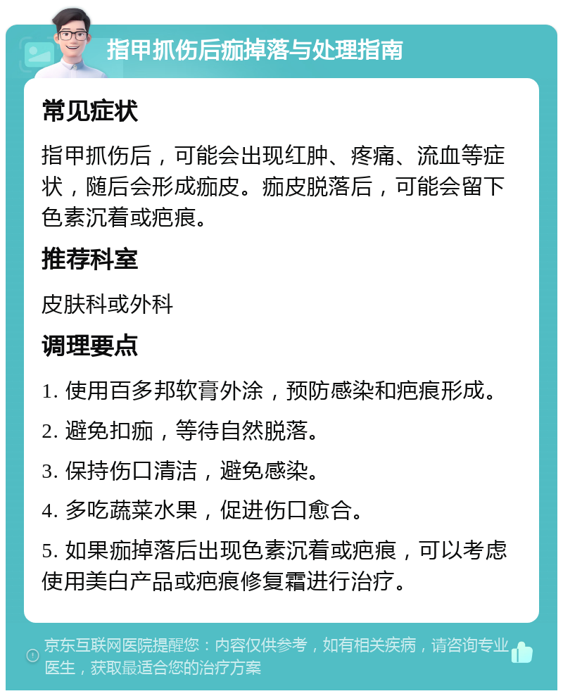 指甲抓伤后痂掉落与处理指南 常见症状 指甲抓伤后，可能会出现红肿、疼痛、流血等症状，随后会形成痂皮。痂皮脱落后，可能会留下色素沉着或疤痕。 推荐科室 皮肤科或外科 调理要点 1. 使用百多邦软膏外涂，预防感染和疤痕形成。 2. 避免扣痂，等待自然脱落。 3. 保持伤口清洁，避免感染。 4. 多吃蔬菜水果，促进伤口愈合。 5. 如果痂掉落后出现色素沉着或疤痕，可以考虑使用美白产品或疤痕修复霜进行治疗。