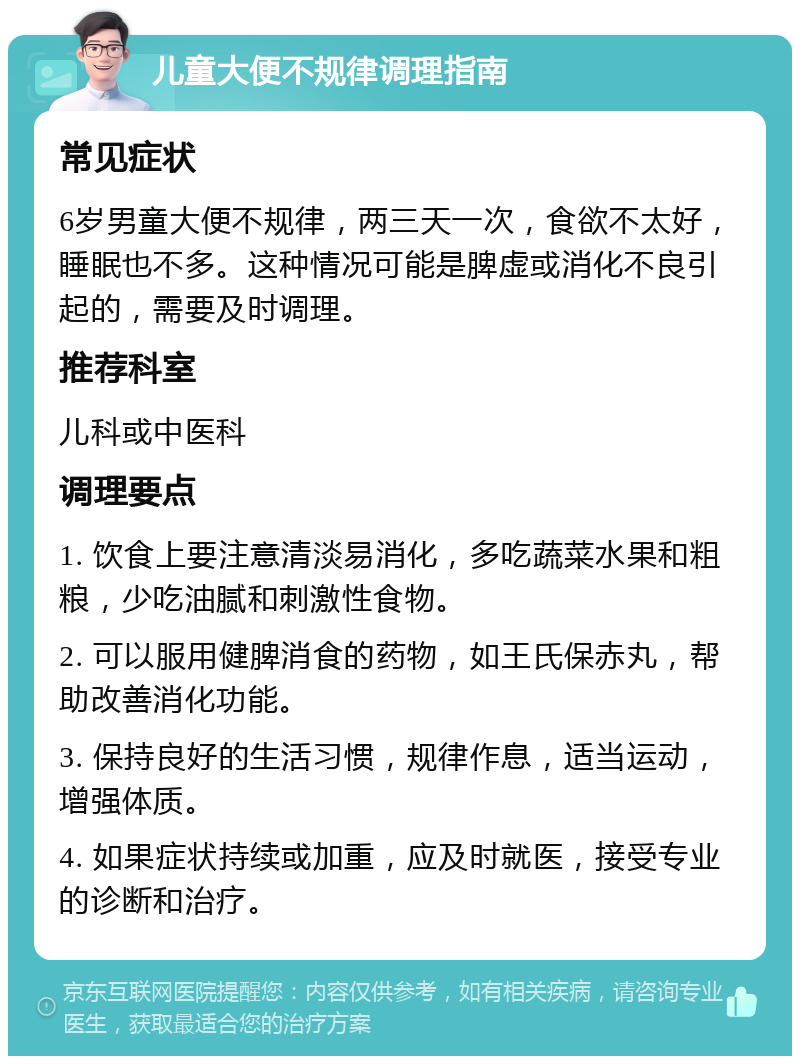 儿童大便不规律调理指南 常见症状 6岁男童大便不规律，两三天一次，食欲不太好，睡眠也不多。这种情况可能是脾虚或消化不良引起的，需要及时调理。 推荐科室 儿科或中医科 调理要点 1. 饮食上要注意清淡易消化，多吃蔬菜水果和粗粮，少吃油腻和刺激性食物。 2. 可以服用健脾消食的药物，如王氏保赤丸，帮助改善消化功能。 3. 保持良好的生活习惯，规律作息，适当运动，增强体质。 4. 如果症状持续或加重，应及时就医，接受专业的诊断和治疗。