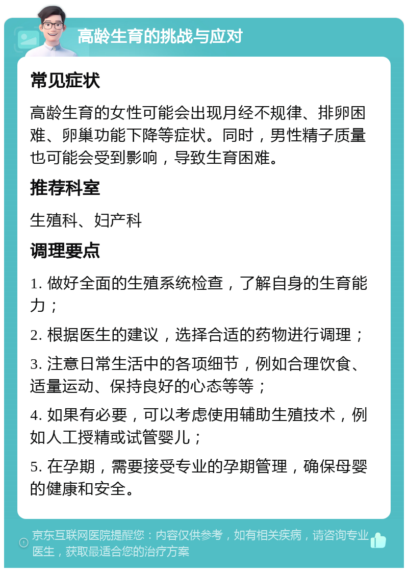 高龄生育的挑战与应对 常见症状 高龄生育的女性可能会出现月经不规律、排卵困难、卵巢功能下降等症状。同时，男性精子质量也可能会受到影响，导致生育困难。 推荐科室 生殖科、妇产科 调理要点 1. 做好全面的生殖系统检查，了解自身的生育能力； 2. 根据医生的建议，选择合适的药物进行调理； 3. 注意日常生活中的各项细节，例如合理饮食、适量运动、保持良好的心态等等； 4. 如果有必要，可以考虑使用辅助生殖技术，例如人工授精或试管婴儿； 5. 在孕期，需要接受专业的孕期管理，确保母婴的健康和安全。