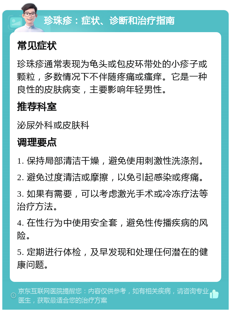 珍珠疹：症状、诊断和治疗指南 常见症状 珍珠疹通常表现为龟头或包皮环带处的小疹子或颗粒，多数情况下不伴随疼痛或瘙痒。它是一种良性的皮肤病变，主要影响年轻男性。 推荐科室 泌尿外科或皮肤科 调理要点 1. 保持局部清洁干燥，避免使用刺激性洗涤剂。 2. 避免过度清洁或摩擦，以免引起感染或疼痛。 3. 如果有需要，可以考虑激光手术或冷冻疗法等治疗方法。 4. 在性行为中使用安全套，避免性传播疾病的风险。 5. 定期进行体检，及早发现和处理任何潜在的健康问题。