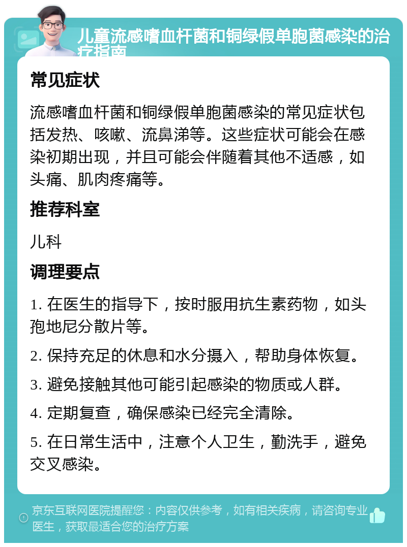 儿童流感嗜血杆菌和铜绿假单胞菌感染的治疗指南 常见症状 流感嗜血杆菌和铜绿假单胞菌感染的常见症状包括发热、咳嗽、流鼻涕等。这些症状可能会在感染初期出现，并且可能会伴随着其他不适感，如头痛、肌肉疼痛等。 推荐科室 儿科 调理要点 1. 在医生的指导下，按时服用抗生素药物，如头孢地尼分散片等。 2. 保持充足的休息和水分摄入，帮助身体恢复。 3. 避免接触其他可能引起感染的物质或人群。 4. 定期复查，确保感染已经完全清除。 5. 在日常生活中，注意个人卫生，勤洗手，避免交叉感染。