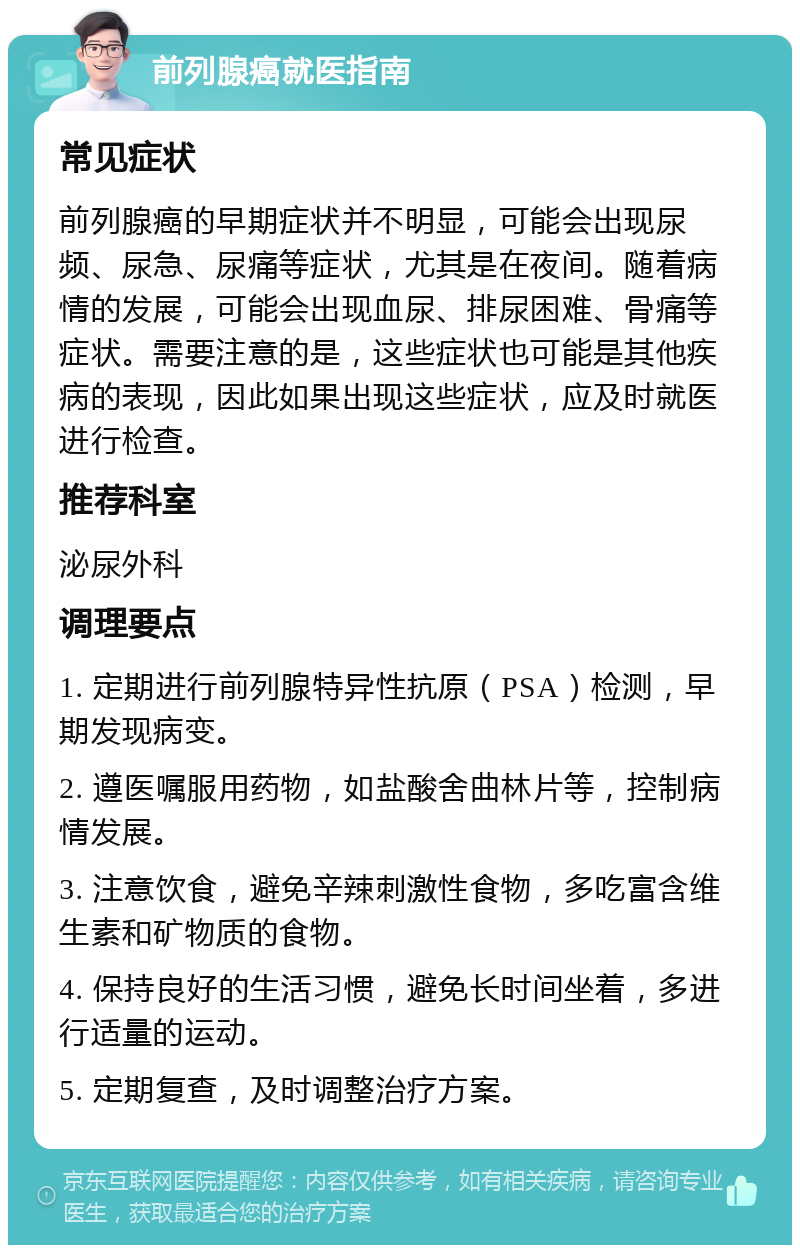 前列腺癌就医指南 常见症状 前列腺癌的早期症状并不明显，可能会出现尿频、尿急、尿痛等症状，尤其是在夜间。随着病情的发展，可能会出现血尿、排尿困难、骨痛等症状。需要注意的是，这些症状也可能是其他疾病的表现，因此如果出现这些症状，应及时就医进行检查。 推荐科室 泌尿外科 调理要点 1. 定期进行前列腺特异性抗原（PSA）检测，早期发现病变。 2. 遵医嘱服用药物，如盐酸舍曲林片等，控制病情发展。 3. 注意饮食，避免辛辣刺激性食物，多吃富含维生素和矿物质的食物。 4. 保持良好的生活习惯，避免长时间坐着，多进行适量的运动。 5. 定期复查，及时调整治疗方案。