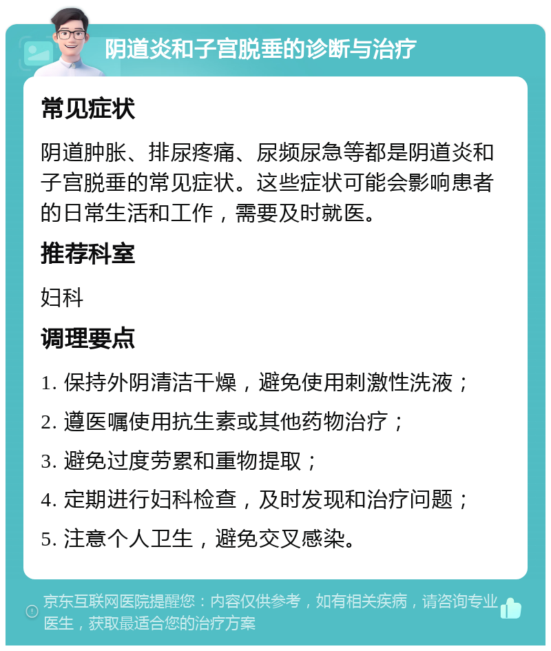 阴道炎和子宫脱垂的诊断与治疗 常见症状 阴道肿胀、排尿疼痛、尿频尿急等都是阴道炎和子宫脱垂的常见症状。这些症状可能会影响患者的日常生活和工作，需要及时就医。 推荐科室 妇科 调理要点 1. 保持外阴清洁干燥，避免使用刺激性洗液； 2. 遵医嘱使用抗生素或其他药物治疗； 3. 避免过度劳累和重物提取； 4. 定期进行妇科检查，及时发现和治疗问题； 5. 注意个人卫生，避免交叉感染。