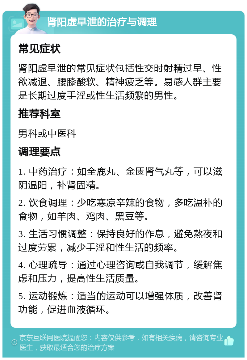 肾阳虚早泄的治疗与调理 常见症状 肾阳虚早泄的常见症状包括性交时射精过早、性欲减退、腰膝酸软、精神疲乏等。易感人群主要是长期过度手淫或性生活频繁的男性。 推荐科室 男科或中医科 调理要点 1. 中药治疗：如全鹿丸、金匮肾气丸等，可以滋阴温阳，补肾固精。 2. 饮食调理：少吃寒凉辛辣的食物，多吃温补的食物，如羊肉、鸡肉、黑豆等。 3. 生活习惯调整：保持良好的作息，避免熬夜和过度劳累，减少手淫和性生活的频率。 4. 心理疏导：通过心理咨询或自我调节，缓解焦虑和压力，提高性生活质量。 5. 运动锻炼：适当的运动可以增强体质，改善肾功能，促进血液循环。