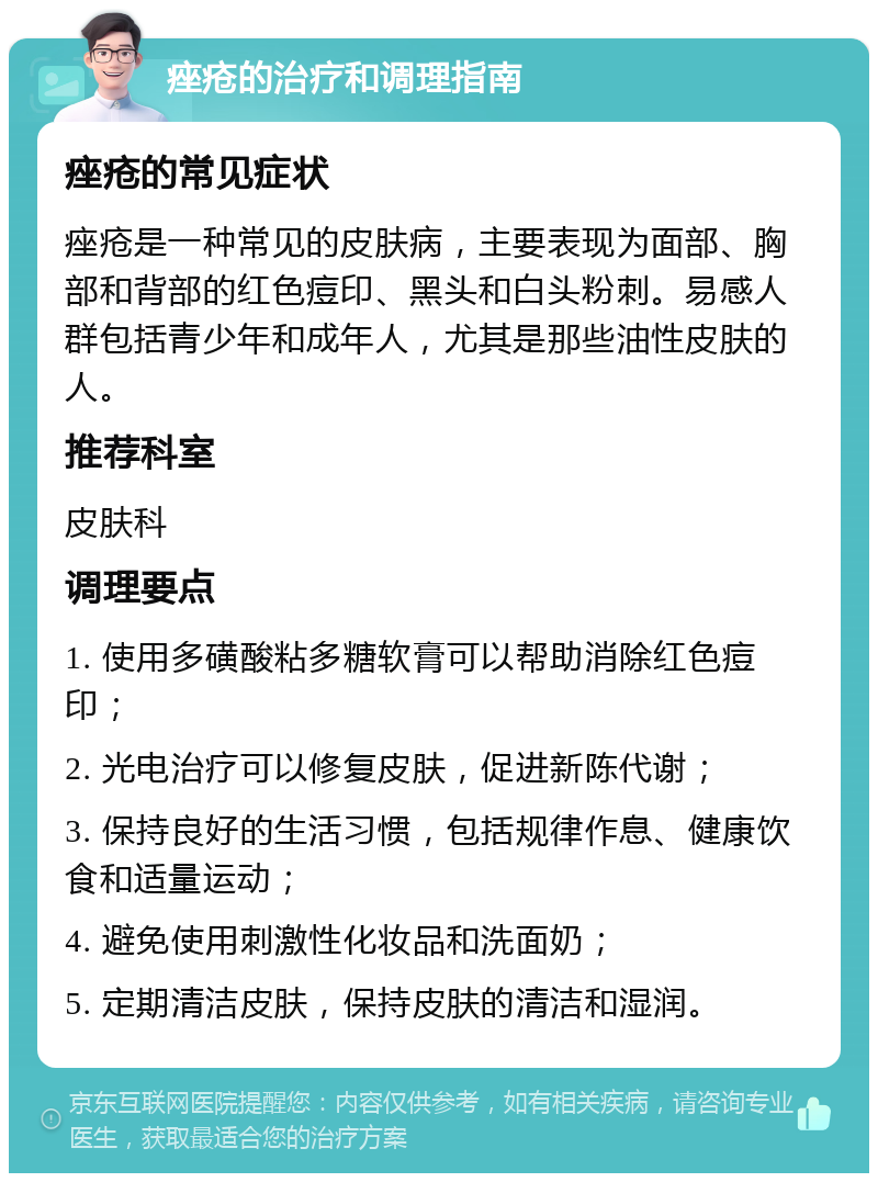 痤疮的治疗和调理指南 痤疮的常见症状 痤疮是一种常见的皮肤病，主要表现为面部、胸部和背部的红色痘印、黑头和白头粉刺。易感人群包括青少年和成年人，尤其是那些油性皮肤的人。 推荐科室 皮肤科 调理要点 1. 使用多磺酸粘多糖软膏可以帮助消除红色痘印； 2. 光电治疗可以修复皮肤，促进新陈代谢； 3. 保持良好的生活习惯，包括规律作息、健康饮食和适量运动； 4. 避免使用刺激性化妆品和洗面奶； 5. 定期清洁皮肤，保持皮肤的清洁和湿润。