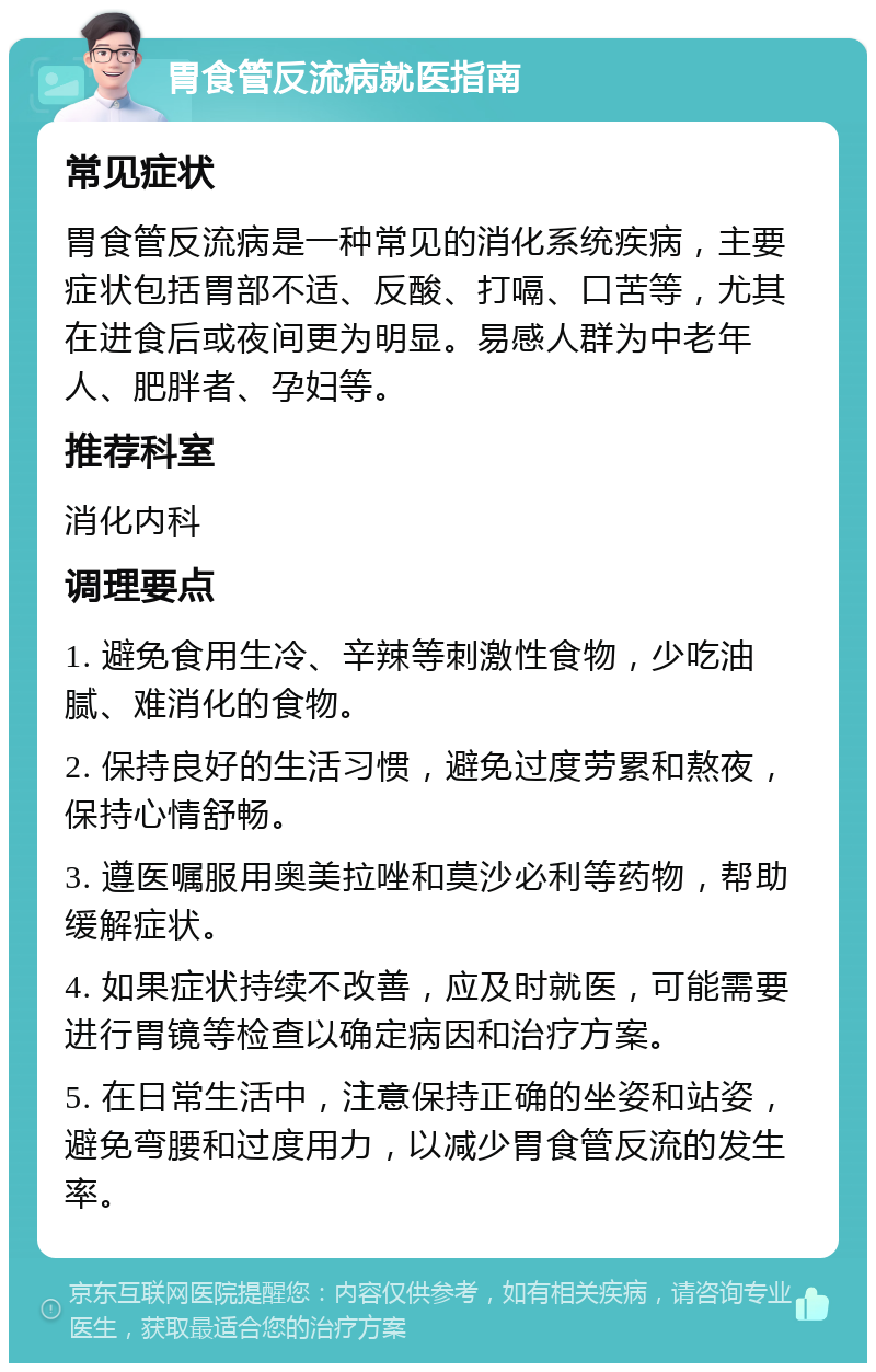 胃食管反流病就医指南 常见症状 胃食管反流病是一种常见的消化系统疾病，主要症状包括胃部不适、反酸、打嗝、口苦等，尤其在进食后或夜间更为明显。易感人群为中老年人、肥胖者、孕妇等。 推荐科室 消化内科 调理要点 1. 避免食用生冷、辛辣等刺激性食物，少吃油腻、难消化的食物。 2. 保持良好的生活习惯，避免过度劳累和熬夜，保持心情舒畅。 3. 遵医嘱服用奥美拉唑和莫沙必利等药物，帮助缓解症状。 4. 如果症状持续不改善，应及时就医，可能需要进行胃镜等检查以确定病因和治疗方案。 5. 在日常生活中，注意保持正确的坐姿和站姿，避免弯腰和过度用力，以减少胃食管反流的发生率。