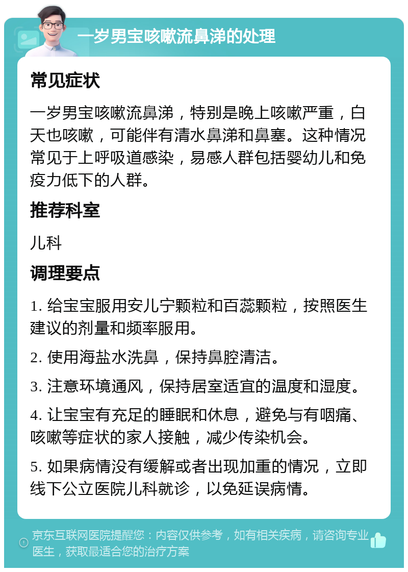 一岁男宝咳嗽流鼻涕的处理 常见症状 一岁男宝咳嗽流鼻涕，特别是晚上咳嗽严重，白天也咳嗽，可能伴有清水鼻涕和鼻塞。这种情况常见于上呼吸道感染，易感人群包括婴幼儿和免疫力低下的人群。 推荐科室 儿科 调理要点 1. 给宝宝服用安儿宁颗粒和百蕊颗粒，按照医生建议的剂量和频率服用。 2. 使用海盐水洗鼻，保持鼻腔清洁。 3. 注意环境通风，保持居室适宜的温度和湿度。 4. 让宝宝有充足的睡眠和休息，避免与有咽痛、咳嗽等症状的家人接触，减少传染机会。 5. 如果病情没有缓解或者出现加重的情况，立即线下公立医院儿科就诊，以免延误病情。