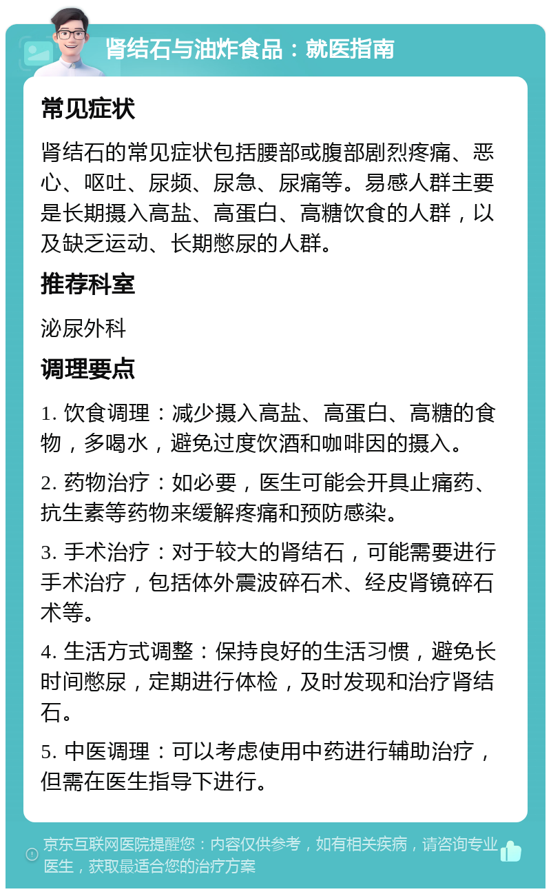 肾结石与油炸食品：就医指南 常见症状 肾结石的常见症状包括腰部或腹部剧烈疼痛、恶心、呕吐、尿频、尿急、尿痛等。易感人群主要是长期摄入高盐、高蛋白、高糖饮食的人群，以及缺乏运动、长期憋尿的人群。 推荐科室 泌尿外科 调理要点 1. 饮食调理：减少摄入高盐、高蛋白、高糖的食物，多喝水，避免过度饮酒和咖啡因的摄入。 2. 药物治疗：如必要，医生可能会开具止痛药、抗生素等药物来缓解疼痛和预防感染。 3. 手术治疗：对于较大的肾结石，可能需要进行手术治疗，包括体外震波碎石术、经皮肾镜碎石术等。 4. 生活方式调整：保持良好的生活习惯，避免长时间憋尿，定期进行体检，及时发现和治疗肾结石。 5. 中医调理：可以考虑使用中药进行辅助治疗，但需在医生指导下进行。