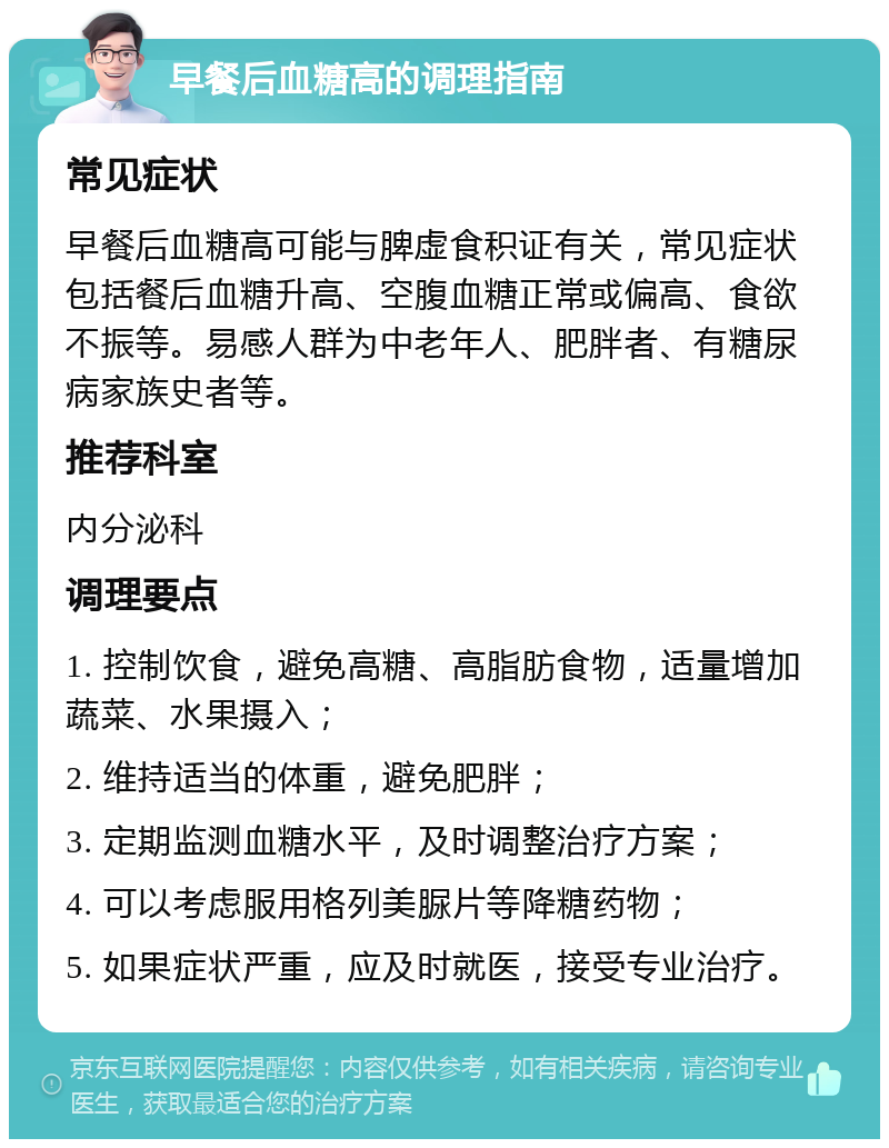 早餐后血糖高的调理指南 常见症状 早餐后血糖高可能与脾虚食积证有关，常见症状包括餐后血糖升高、空腹血糖正常或偏高、食欲不振等。易感人群为中老年人、肥胖者、有糖尿病家族史者等。 推荐科室 内分泌科 调理要点 1. 控制饮食，避免高糖、高脂肪食物，适量增加蔬菜、水果摄入； 2. 维持适当的体重，避免肥胖； 3. 定期监测血糖水平，及时调整治疗方案； 4. 可以考虑服用格列美脲片等降糖药物； 5. 如果症状严重，应及时就医，接受专业治疗。