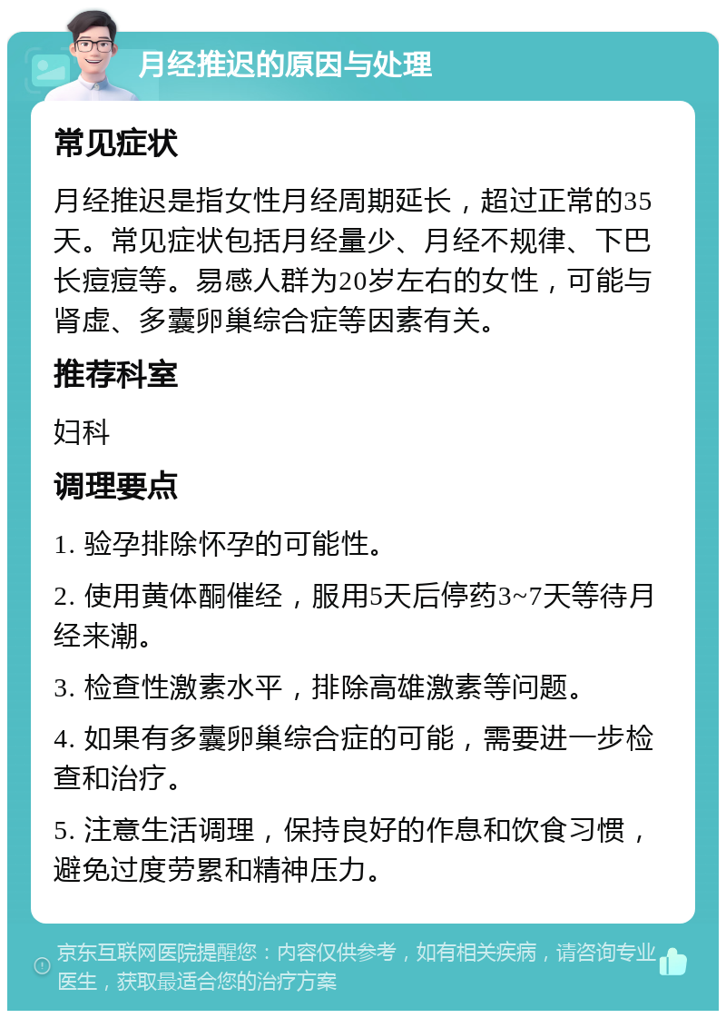 月经推迟的原因与处理 常见症状 月经推迟是指女性月经周期延长，超过正常的35天。常见症状包括月经量少、月经不规律、下巴长痘痘等。易感人群为20岁左右的女性，可能与肾虚、多囊卵巢综合症等因素有关。 推荐科室 妇科 调理要点 1. 验孕排除怀孕的可能性。 2. 使用黄体酮催经，服用5天后停药3~7天等待月经来潮。 3. 检查性激素水平，排除高雄激素等问题。 4. 如果有多囊卵巢综合症的可能，需要进一步检查和治疗。 5. 注意生活调理，保持良好的作息和饮食习惯，避免过度劳累和精神压力。