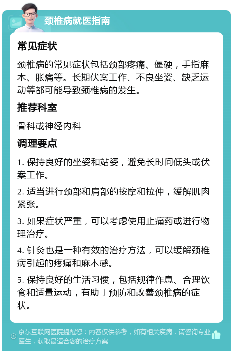 颈椎病就医指南 常见症状 颈椎病的常见症状包括颈部疼痛、僵硬，手指麻木、胀痛等。长期伏案工作、不良坐姿、缺乏运动等都可能导致颈椎病的发生。 推荐科室 骨科或神经内科 调理要点 1. 保持良好的坐姿和站姿，避免长时间低头或伏案工作。 2. 适当进行颈部和肩部的按摩和拉伸，缓解肌肉紧张。 3. 如果症状严重，可以考虑使用止痛药或进行物理治疗。 4. 针灸也是一种有效的治疗方法，可以缓解颈椎病引起的疼痛和麻木感。 5. 保持良好的生活习惯，包括规律作息、合理饮食和适量运动，有助于预防和改善颈椎病的症状。