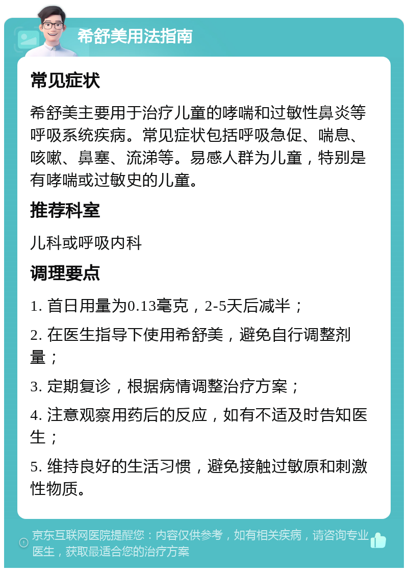 希舒美用法指南 常见症状 希舒美主要用于治疗儿童的哮喘和过敏性鼻炎等呼吸系统疾病。常见症状包括呼吸急促、喘息、咳嗽、鼻塞、流涕等。易感人群为儿童，特别是有哮喘或过敏史的儿童。 推荐科室 儿科或呼吸内科 调理要点 1. 首日用量为0.13毫克，2-5天后减半； 2. 在医生指导下使用希舒美，避免自行调整剂量； 3. 定期复诊，根据病情调整治疗方案； 4. 注意观察用药后的反应，如有不适及时告知医生； 5. 维持良好的生活习惯，避免接触过敏原和刺激性物质。