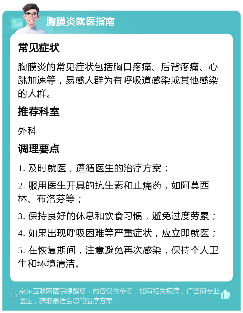 胸膜炎就医指南 常见症状 胸膜炎的常见症状包括胸口疼痛、后背疼痛、心跳加速等，易感人群为有呼吸道感染或其他感染的人群。 推荐科室 外科 调理要点 1. 及时就医，遵循医生的治疗方案； 2. 服用医生开具的抗生素和止痛药，如阿莫西林、布洛芬等； 3. 保持良好的休息和饮食习惯，避免过度劳累； 4. 如果出现呼吸困难等严重症状，应立即就医； 5. 在恢复期间，注意避免再次感染，保持个人卫生和环境清洁。