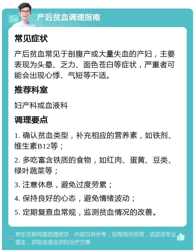 产后贫血调理指南 常见症状 产后贫血常见于剖腹产或大量失血的产妇，主要表现为头晕、乏力、面色苍白等症状，严重者可能会出现心悸、气短等不适。 推荐科室 妇产科或血液科 调理要点 1. 确认贫血类型，补充相应的营养素，如铁剂、维生素B12等； 2. 多吃富含铁质的食物，如红肉、蛋黄、豆类、绿叶蔬菜等； 3. 注意休息，避免过度劳累； 4. 保持良好的心态，避免情绪波动； 5. 定期复查血常规，监测贫血情况的改善。