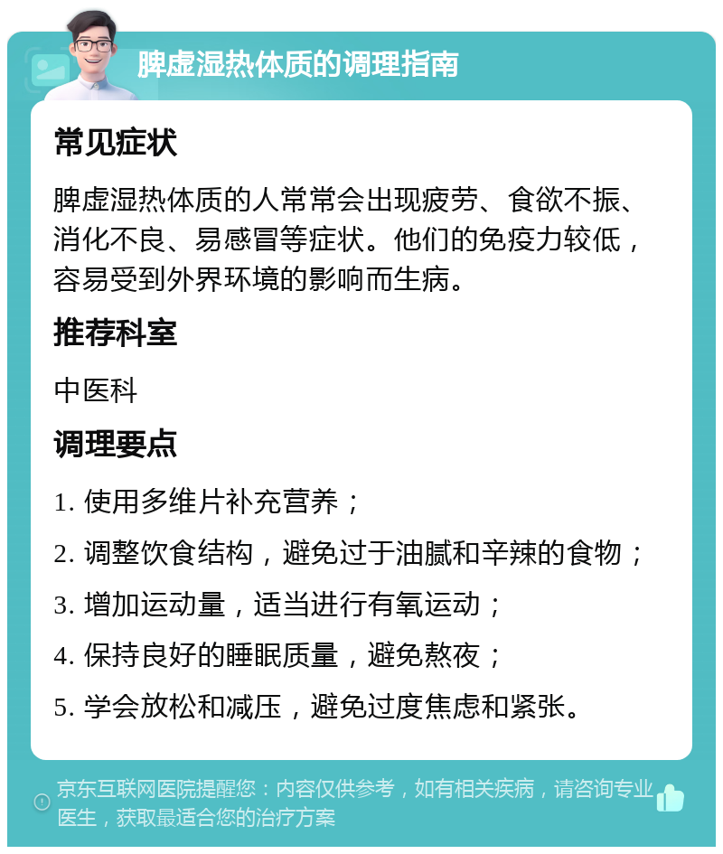 脾虚湿热体质的调理指南 常见症状 脾虚湿热体质的人常常会出现疲劳、食欲不振、消化不良、易感冒等症状。他们的免疫力较低，容易受到外界环境的影响而生病。 推荐科室 中医科 调理要点 1. 使用多维片补充营养； 2. 调整饮食结构，避免过于油腻和辛辣的食物； 3. 增加运动量，适当进行有氧运动； 4. 保持良好的睡眠质量，避免熬夜； 5. 学会放松和减压，避免过度焦虑和紧张。