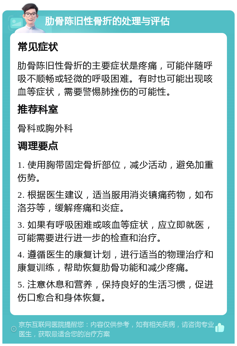 肋骨陈旧性骨折的处理与评估 常见症状 肋骨陈旧性骨折的主要症状是疼痛，可能伴随呼吸不顺畅或轻微的呼吸困难。有时也可能出现咳血等症状，需要警惕肺挫伤的可能性。 推荐科室 骨科或胸外科 调理要点 1. 使用胸带固定骨折部位，减少活动，避免加重伤势。 2. 根据医生建议，适当服用消炎镇痛药物，如布洛芬等，缓解疼痛和炎症。 3. 如果有呼吸困难或咳血等症状，应立即就医，可能需要进行进一步的检查和治疗。 4. 遵循医生的康复计划，进行适当的物理治疗和康复训练，帮助恢复肋骨功能和减少疼痛。 5. 注意休息和营养，保持良好的生活习惯，促进伤口愈合和身体恢复。