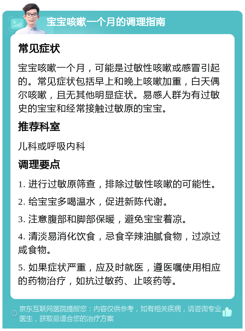 宝宝咳嗽一个月的调理指南 常见症状 宝宝咳嗽一个月，可能是过敏性咳嗽或感冒引起的。常见症状包括早上和晚上咳嗽加重，白天偶尔咳嗽，且无其他明显症状。易感人群为有过敏史的宝宝和经常接触过敏原的宝宝。 推荐科室 儿科或呼吸内科 调理要点 1. 进行过敏原筛查，排除过敏性咳嗽的可能性。 2. 给宝宝多喝温水，促进新陈代谢。 3. 注意腹部和脚部保暖，避免宝宝着凉。 4. 清淡易消化饮食，忌食辛辣油腻食物，过凉过咸食物。 5. 如果症状严重，应及时就医，遵医嘱使用相应的药物治疗，如抗过敏药、止咳药等。