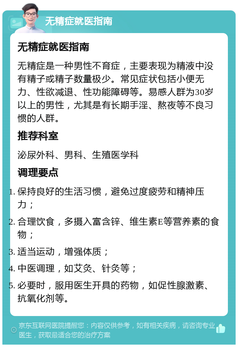 无精症就医指南 无精症就医指南 无精症是一种男性不育症，主要表现为精液中没有精子或精子数量极少。常见症状包括小便无力、性欲减退、性功能障碍等。易感人群为30岁以上的男性，尤其是有长期手淫、熬夜等不良习惯的人群。 推荐科室 泌尿外科、男科、生殖医学科 调理要点 保持良好的生活习惯，避免过度疲劳和精神压力； 合理饮食，多摄入富含锌、维生素E等营养素的食物； 适当运动，增强体质； 中医调理，如艾灸、针灸等； 必要时，服用医生开具的药物，如促性腺激素、抗氧化剂等。