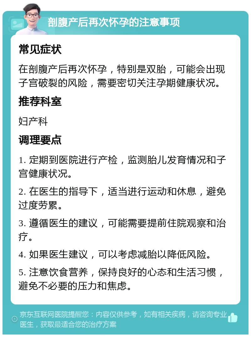 剖腹产后再次怀孕的注意事项 常见症状 在剖腹产后再次怀孕，特别是双胎，可能会出现子宫破裂的风险，需要密切关注孕期健康状况。 推荐科室 妇产科 调理要点 1. 定期到医院进行产检，监测胎儿发育情况和子宫健康状况。 2. 在医生的指导下，适当进行运动和休息，避免过度劳累。 3. 遵循医生的建议，可能需要提前住院观察和治疗。 4. 如果医生建议，可以考虑减胎以降低风险。 5. 注意饮食营养，保持良好的心态和生活习惯，避免不必要的压力和焦虑。