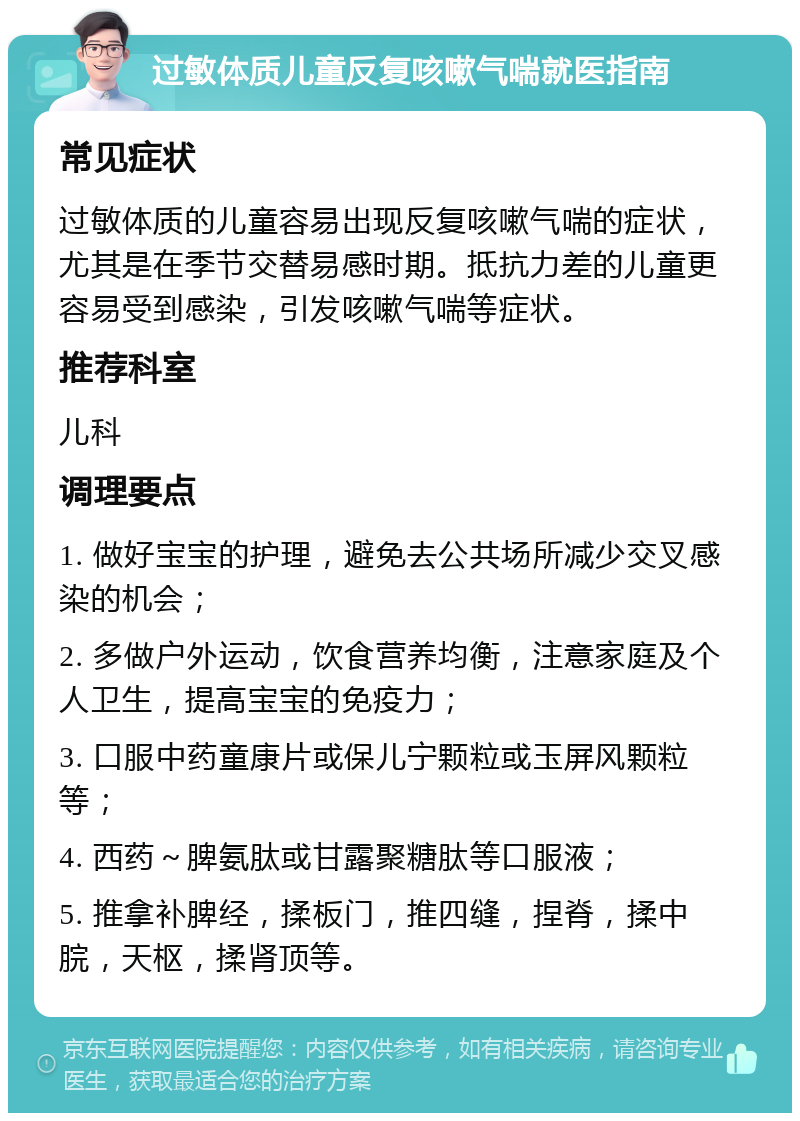 过敏体质儿童反复咳嗽气喘就医指南 常见症状 过敏体质的儿童容易出现反复咳嗽气喘的症状，尤其是在季节交替易感时期。抵抗力差的儿童更容易受到感染，引发咳嗽气喘等症状。 推荐科室 儿科 调理要点 1. 做好宝宝的护理，避免去公共场所减少交叉感染的机会； 2. 多做户外运动，饮食营养均衡，注意家庭及个人卫生，提高宝宝的免疫力； 3. 口服中药童康片或保儿宁颗粒或玉屏风颗粒等； 4. 西药～脾氨肽或甘露聚糖肽等口服液； 5. 推拿补脾经，揉板门，推四缝，捏脊，揉中脘，天枢，揉肾顶等。