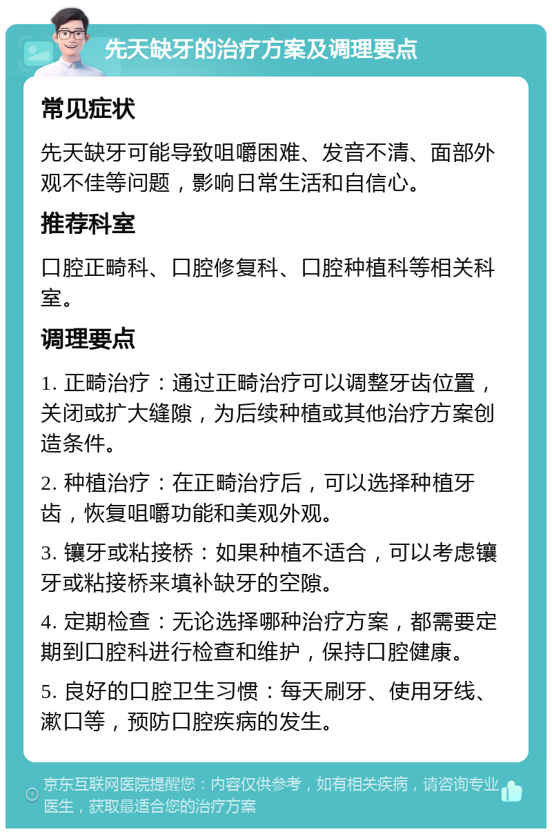 先天缺牙的治疗方案及调理要点 常见症状 先天缺牙可能导致咀嚼困难、发音不清、面部外观不佳等问题，影响日常生活和自信心。 推荐科室 口腔正畸科、口腔修复科、口腔种植科等相关科室。 调理要点 1. 正畸治疗：通过正畸治疗可以调整牙齿位置，关闭或扩大缝隙，为后续种植或其他治疗方案创造条件。 2. 种植治疗：在正畸治疗后，可以选择种植牙齿，恢复咀嚼功能和美观外观。 3. 镶牙或粘接桥：如果种植不适合，可以考虑镶牙或粘接桥来填补缺牙的空隙。 4. 定期检查：无论选择哪种治疗方案，都需要定期到口腔科进行检查和维护，保持口腔健康。 5. 良好的口腔卫生习惯：每天刷牙、使用牙线、漱口等，预防口腔疾病的发生。