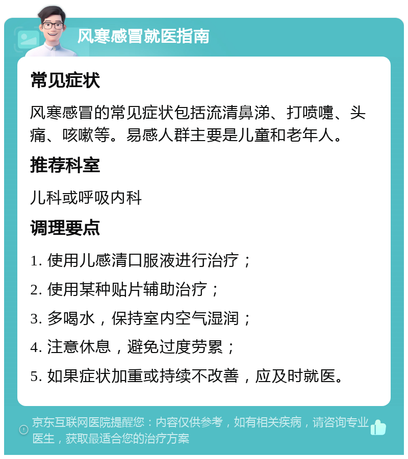 风寒感冒就医指南 常见症状 风寒感冒的常见症状包括流清鼻涕、打喷嚏、头痛、咳嗽等。易感人群主要是儿童和老年人。 推荐科室 儿科或呼吸内科 调理要点 1. 使用儿感清口服液进行治疗； 2. 使用某种贴片辅助治疗； 3. 多喝水，保持室内空气湿润； 4. 注意休息，避免过度劳累； 5. 如果症状加重或持续不改善，应及时就医。