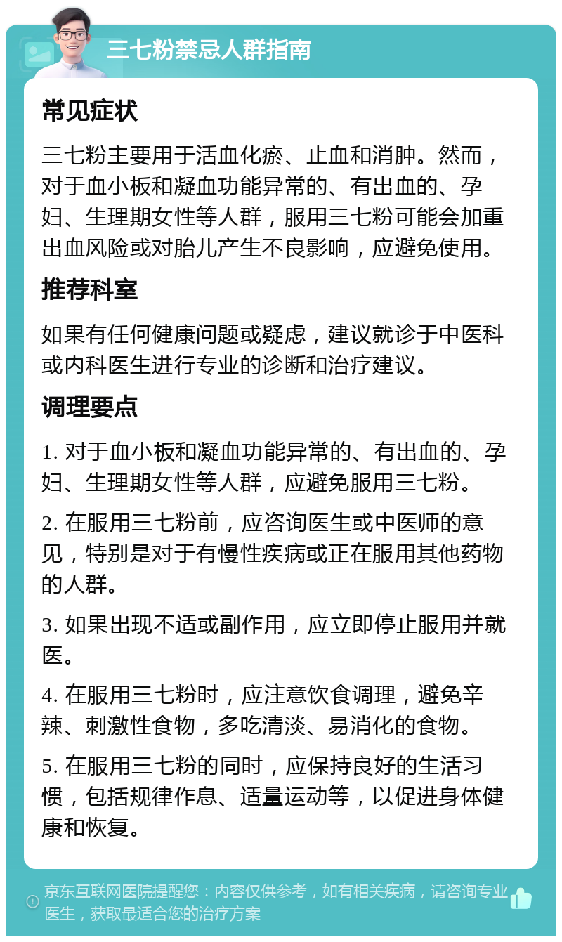 三七粉禁忌人群指南 常见症状 三七粉主要用于活血化瘀、止血和消肿。然而，对于血小板和凝血功能异常的、有出血的、孕妇、生理期女性等人群，服用三七粉可能会加重出血风险或对胎儿产生不良影响，应避免使用。 推荐科室 如果有任何健康问题或疑虑，建议就诊于中医科或内科医生进行专业的诊断和治疗建议。 调理要点 1. 对于血小板和凝血功能异常的、有出血的、孕妇、生理期女性等人群，应避免服用三七粉。 2. 在服用三七粉前，应咨询医生或中医师的意见，特别是对于有慢性疾病或正在服用其他药物的人群。 3. 如果出现不适或副作用，应立即停止服用并就医。 4. 在服用三七粉时，应注意饮食调理，避免辛辣、刺激性食物，多吃清淡、易消化的食物。 5. 在服用三七粉的同时，应保持良好的生活习惯，包括规律作息、适量运动等，以促进身体健康和恢复。